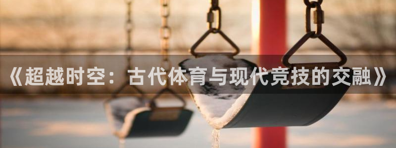 凯发官网下载平台是正规平台吗：《超越时空：古代体育与