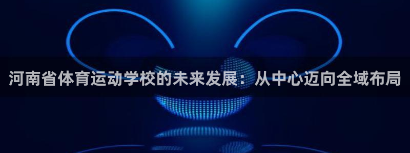 凯发官网下载平台注册：河南省体育运动学校的未来发展：从中心迈