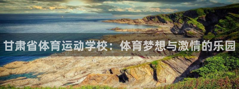 凯发官网下载注册：甘肃省体育运动学校：体育梦想与激情