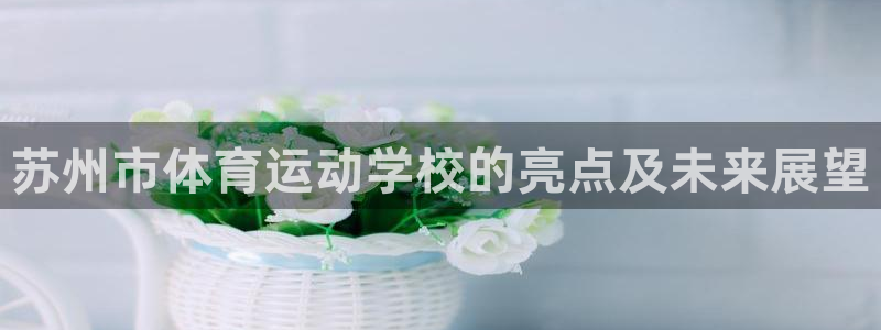 凯发官网下载开户：苏州市体育运动学校的亮点及未来展望