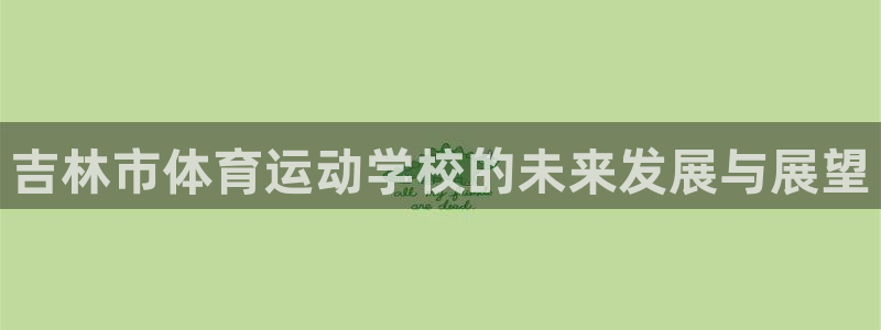 海南凯发官网下载发展怎么样：吉林市体育运动学校的未来发展与展